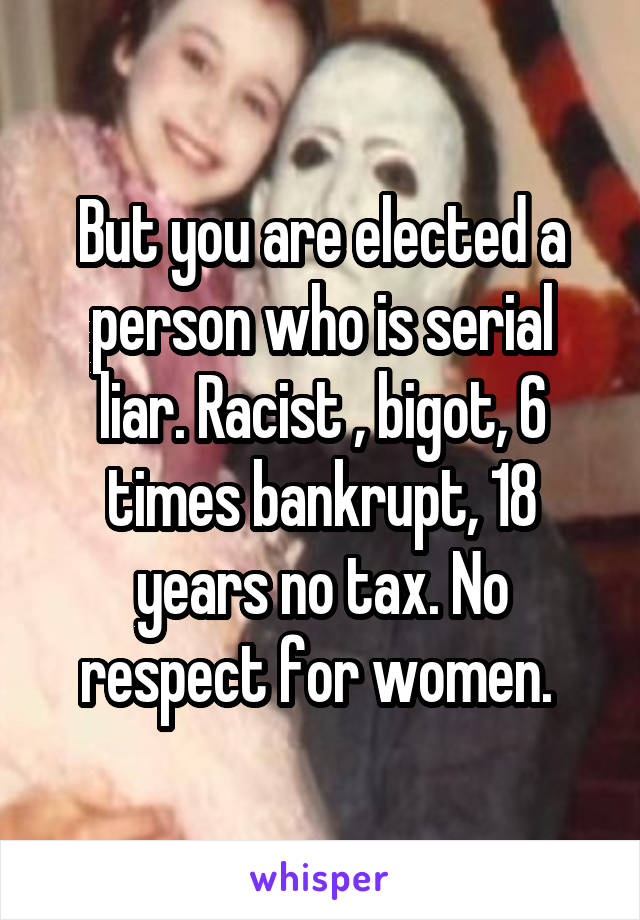 But you are elected a person who is serial liar. Racist , bigot, 6 times bankrupt, 18 years no tax. No respect for women. 