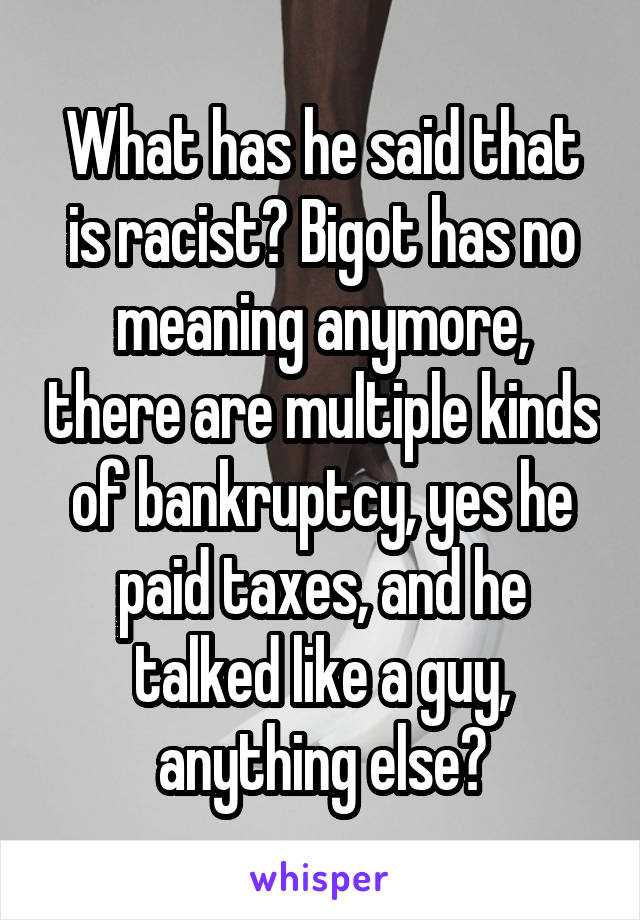 What has he said that is racist? Bigot has no meaning anymore, there are multiple kinds of bankruptcy, yes he paid taxes, and he talked like a guy, anything else?