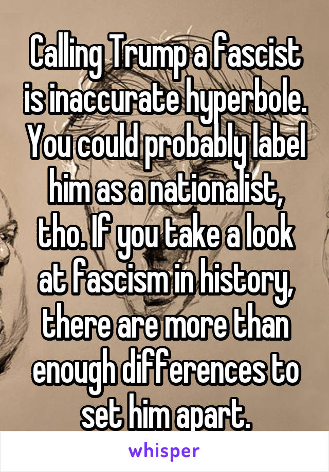 Calling Trump a fascist is inaccurate hyperbole. You could probably label him as a nationalist, tho. If you take a look at fascism in history, there are more than enough differences to set him apart.