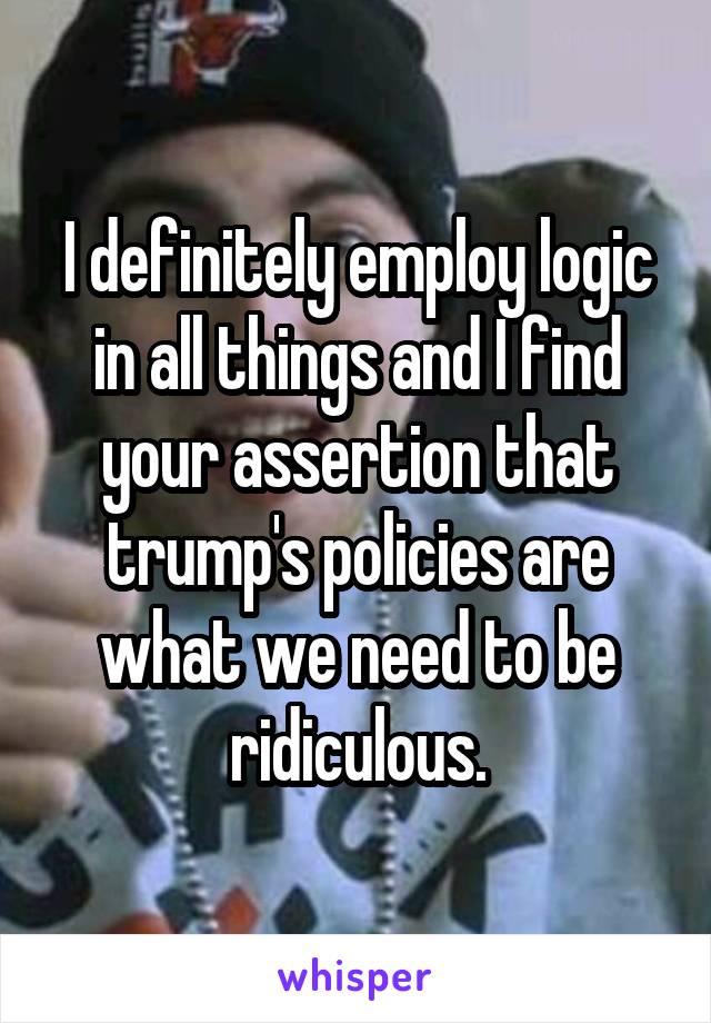 I definitely employ logic in all things and I find your assertion that trump's policies are what we need to be ridiculous.