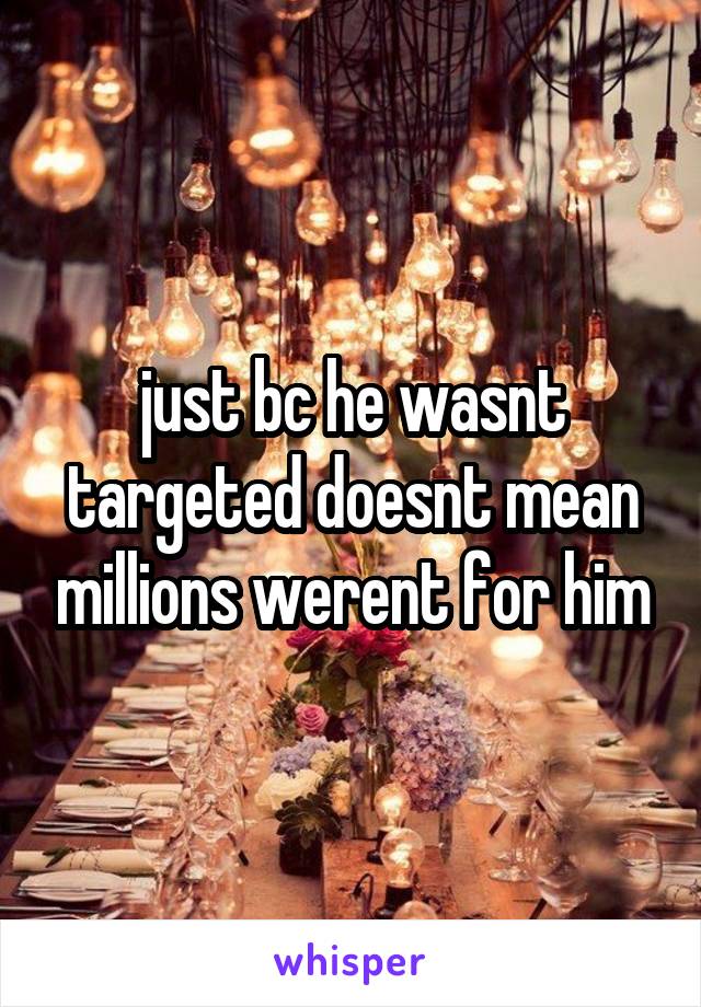 just bc he wasnt targeted doesnt mean millions werent for him