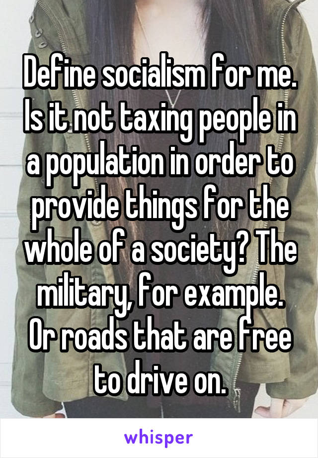 Define socialism for me. Is it not taxing people in a population in order to provide things for the whole of a society? The military, for example. Or roads that are free to drive on.