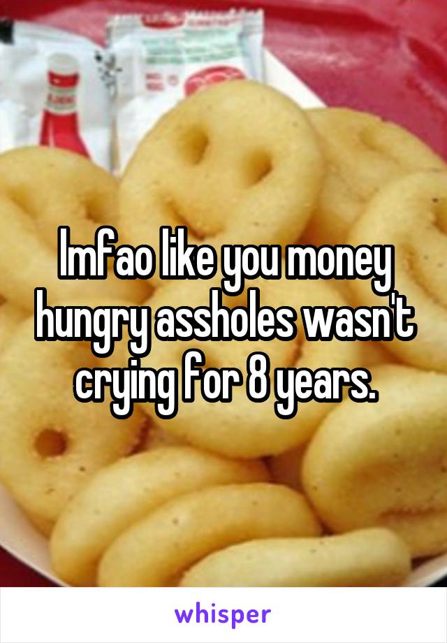 lmfao like you money hungry assholes wasn't crying for 8 years.