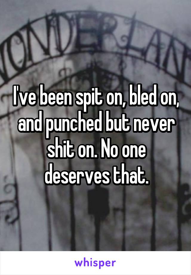 I've been spit on, bled on, and punched but never shit on. No one deserves that.