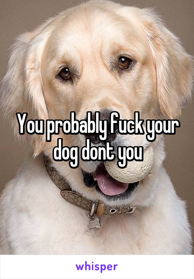 You probably fuck your dog dont you