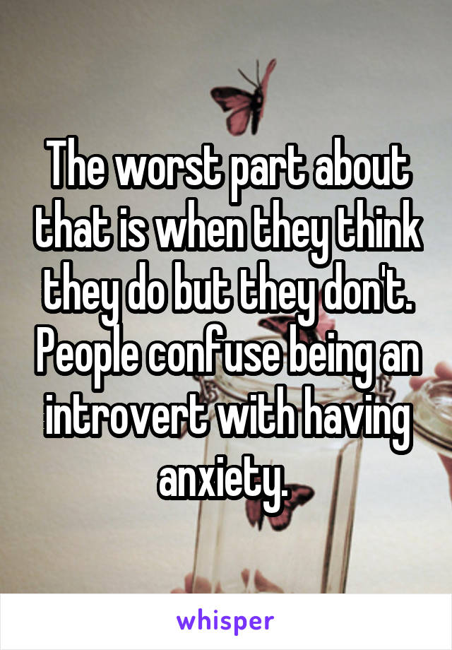 The worst part about that is when they think they do but they don't. People confuse being an introvert with having anxiety. 