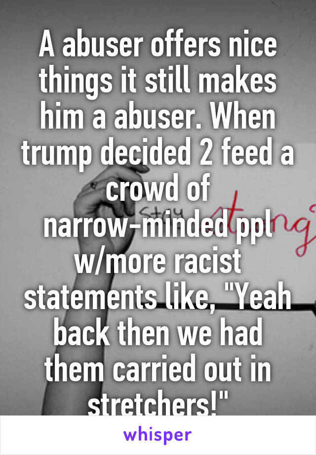 A abuser offers nice things it still makes him a abuser. When trump decided 2 feed a crowd of narrow-minded ppl w/more racist statements like, "Yeah back then we had them carried out in stretchers!"