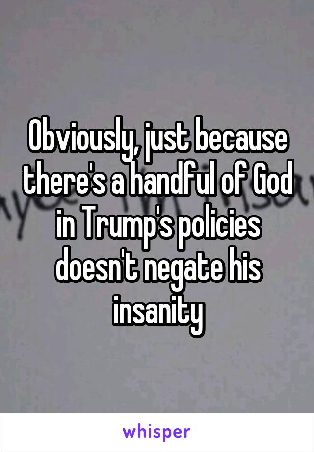 Obviously, just because there's a handful of God in Trump's policies doesn't negate his insanity