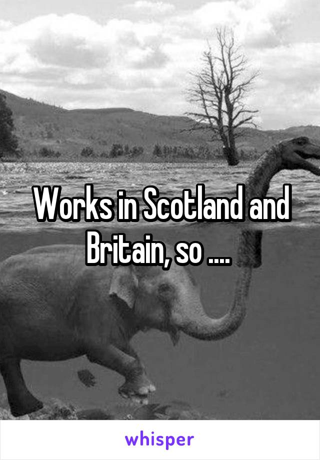 Works in Scotland and Britain, so .... 