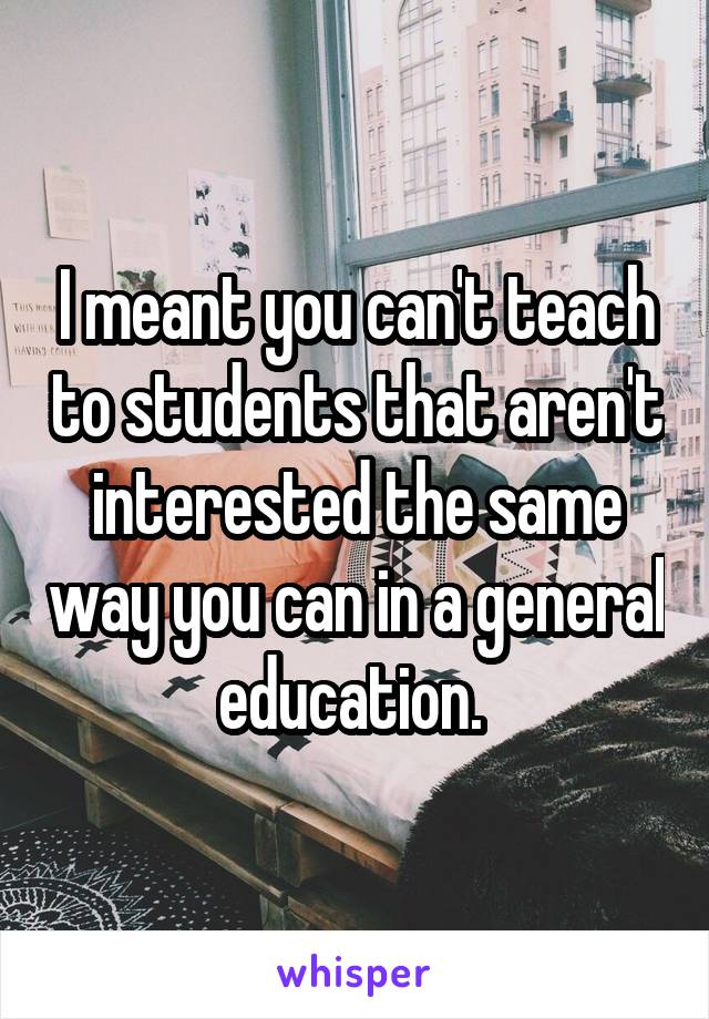 I meant you can't teach to students that aren't interested the same way you can in a general education. 