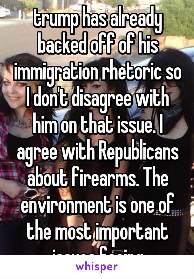 trump has already backed off of his immigration rhetoric so I don't disagree with him on that issue. I agree with Republicans about firearms. The environment is one of the most important issues facing