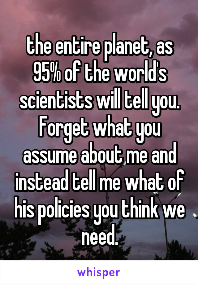 the entire planet, as 95% of the world's scientists will tell you. Forget what you assume about me and instead tell me what of his policies you think we need.