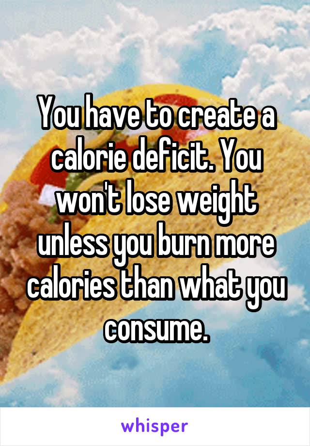 You have to create a calorie deficit. You won't lose weight unless you burn more calories than what you consume.