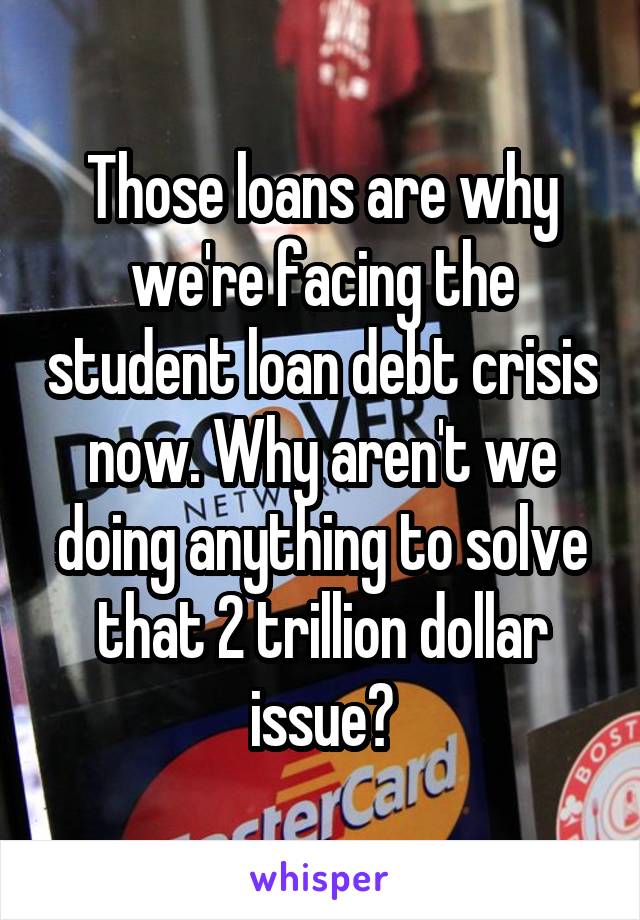 Those loans are why we're facing the student loan debt crisis now. Why aren't we doing anything to solve that 2 trillion dollar issue?