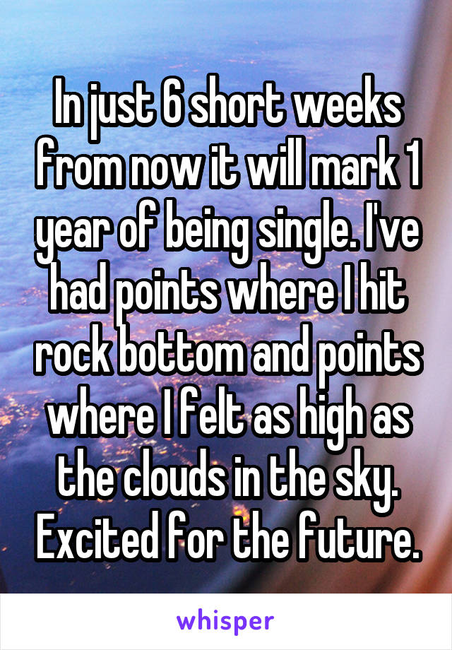 In just 6 short weeks from now it will mark 1 year of being single. I've had points where I hit rock bottom and points where I felt as high as the clouds in the sky. Excited for the future.