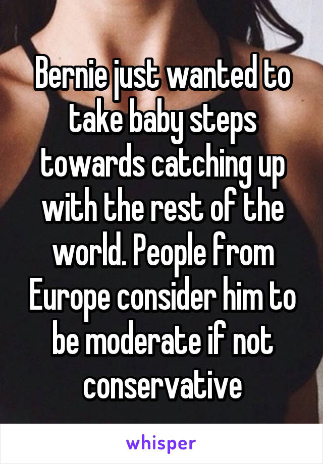 Bernie just wanted to take baby steps towards catching up with the rest of the world. People from Europe consider him to be moderate if not conservative