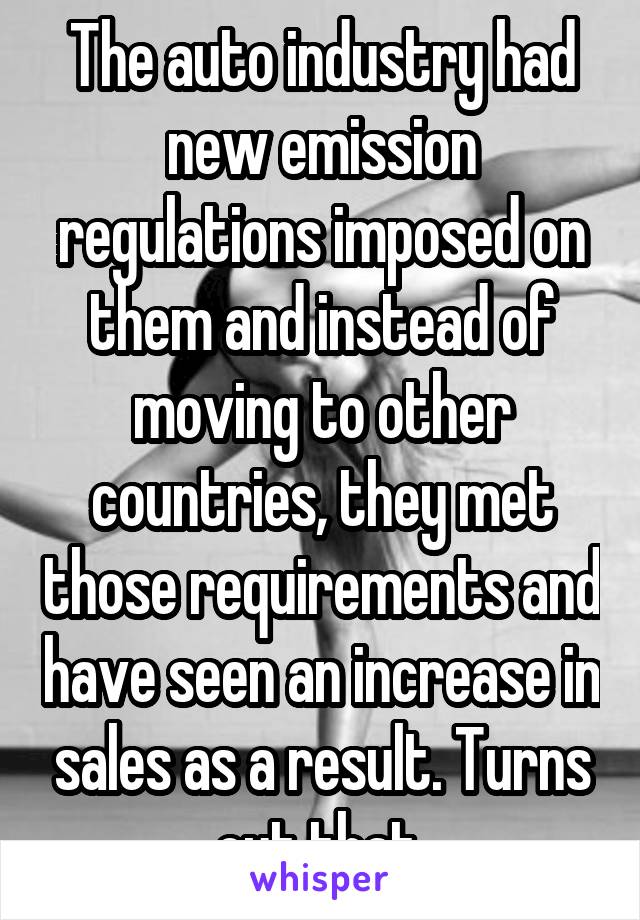 The auto industry had new emission regulations imposed on them and instead of moving to other countries, they met those requirements and have seen an increase in sales as a result. Turns out that 