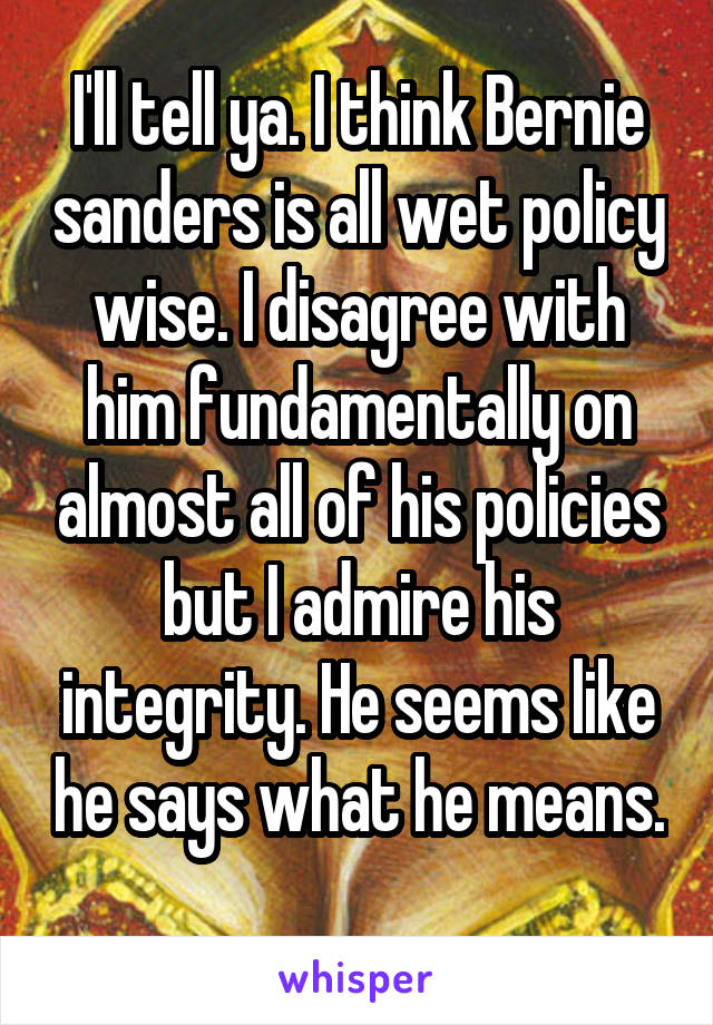 I'll tell ya. I think Bernie sanders is all wet policy wise. I disagree with him fundamentally on almost all of his policies but I admire his integrity. He seems like he says what he means. 