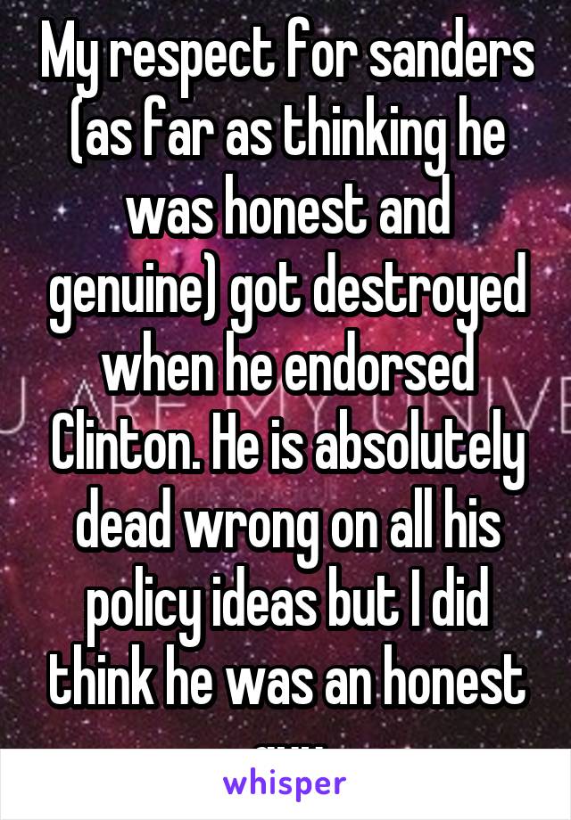 My respect for sanders (as far as thinking he was honest and genuine) got destroyed when he endorsed Clinton. He is absolutely dead wrong on all his policy ideas but I did think he was an honest guy