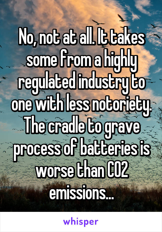 No, not at all. It takes some from a highly regulated industry to one with less notoriety. The cradle to grave process of batteries is worse than CO2 emissions...