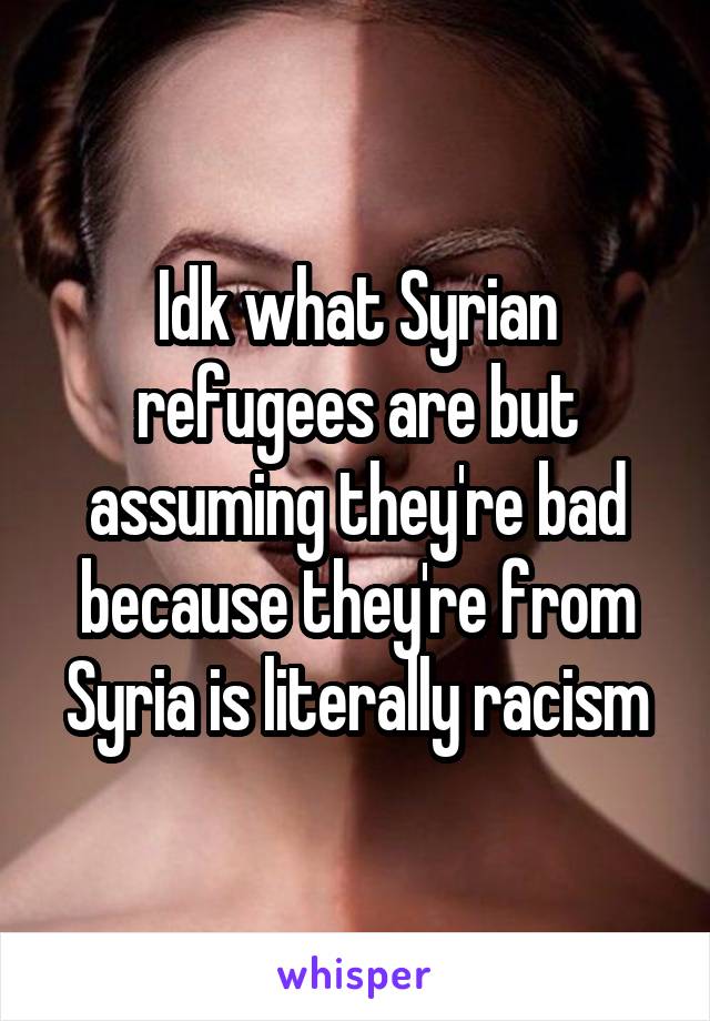 Idk what Syrian refugees are but assuming they're bad because they're from Syria is literally racism