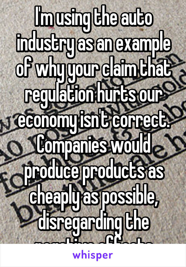 I'm using the auto industry as an example of why your claim that regulation hurts our economy isn't correct. Companies would produce products as cheaply as possible, disregarding the negative effects