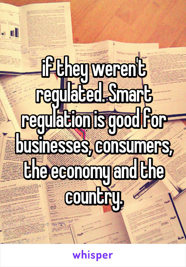 if they weren't regulated. Smart regulation is good for businesses, consumers, the economy and the country.