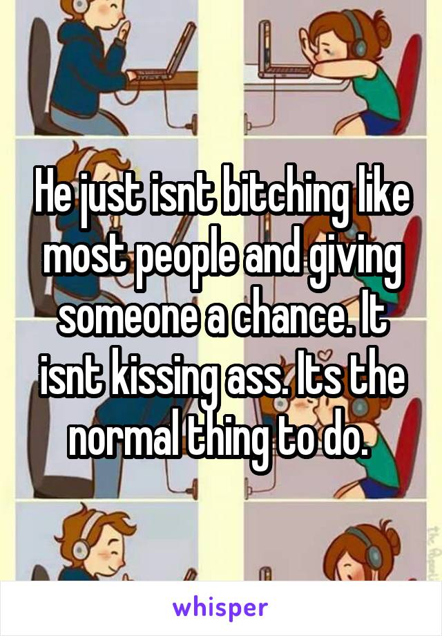 He just isnt bitching like most people and giving someone a chance. It isnt kissing ass. Its the normal thing to do. 