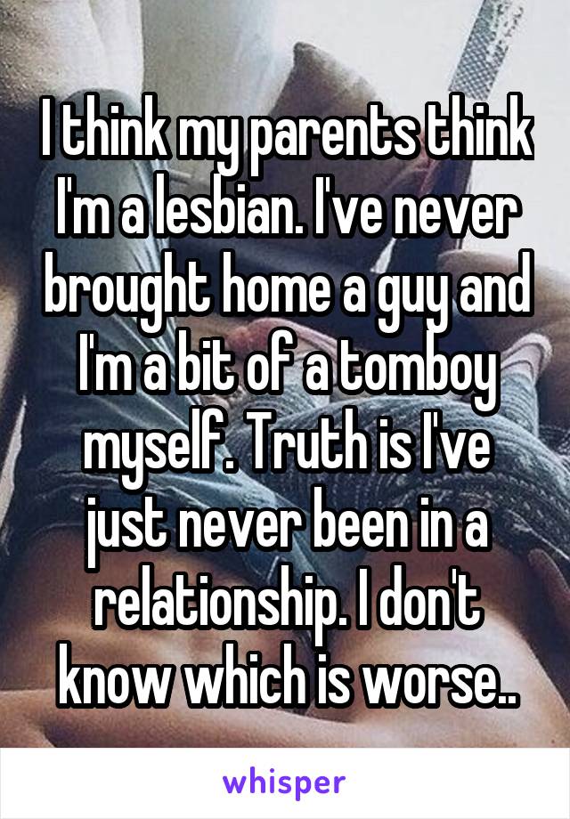 I think my parents think I'm a lesbian. I've never brought home a guy and I'm a bit of a tomboy myself. Truth is I've just never been in a relationship. I don't know which is worse..