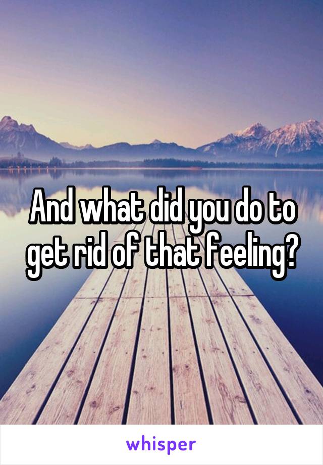 And what did you do to get rid of that feeling?