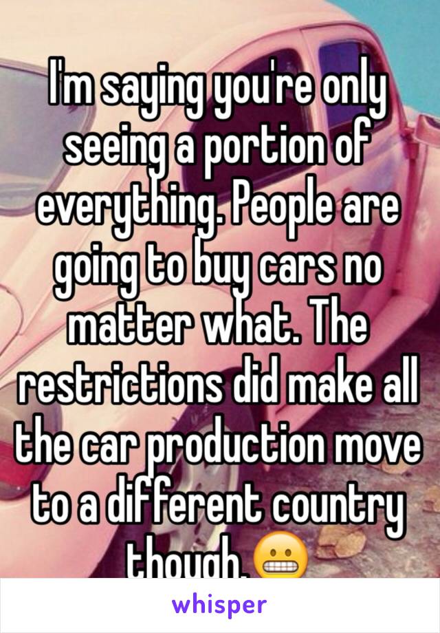 I'm saying you're only seeing a portion of everything. People are going to buy cars no matter what. The restrictions did make all the car production move to a different country though.😬