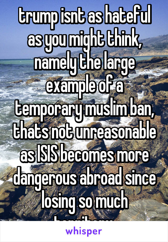 trump isnt as hateful as you might think, namely the large example of a temporary muslim ban, thats not unreasonable as ISIS becomes more dangerous abroad since losing so much territory.