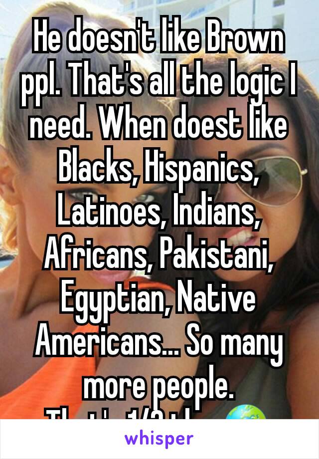 He doesn't like Brown ppl. That's all the logic I need. When doest like Blacks, Hispanics, Latinoes, Indians, Africans, Pakistani, Egyptian, Native Americans... So many more people.
That's 1/2 the 🌍