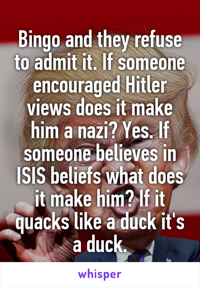 Bingo and they refuse to admit it. If someone encouraged Hitler views does it make him a nazi? Yes. If someone believes in ISIS beliefs what does it make him? If it quacks like a duck it's a duck.