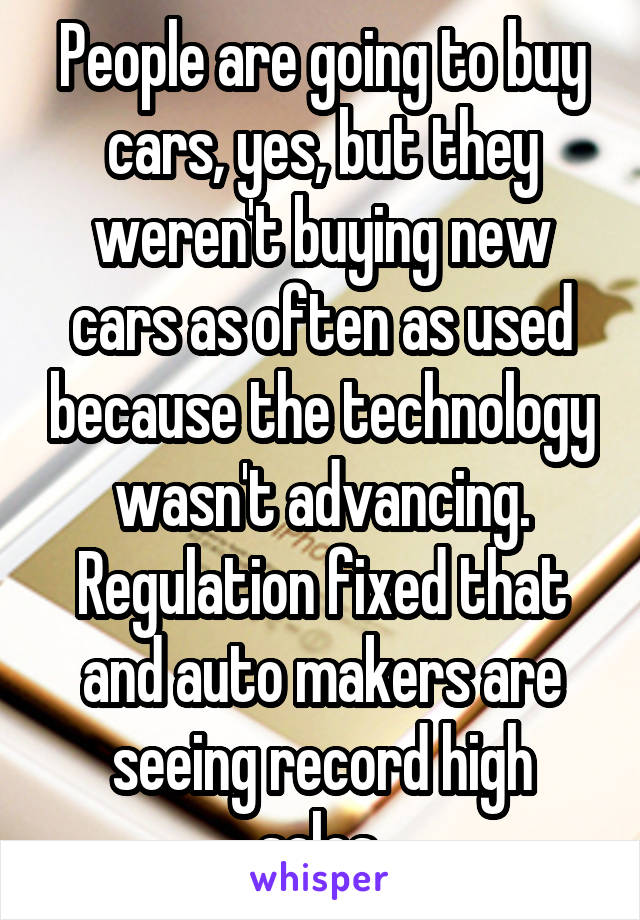 People are going to buy cars, yes, but they weren't buying new cars as often as used because the technology wasn't advancing. Regulation fixed that and auto makers are seeing record high sales.