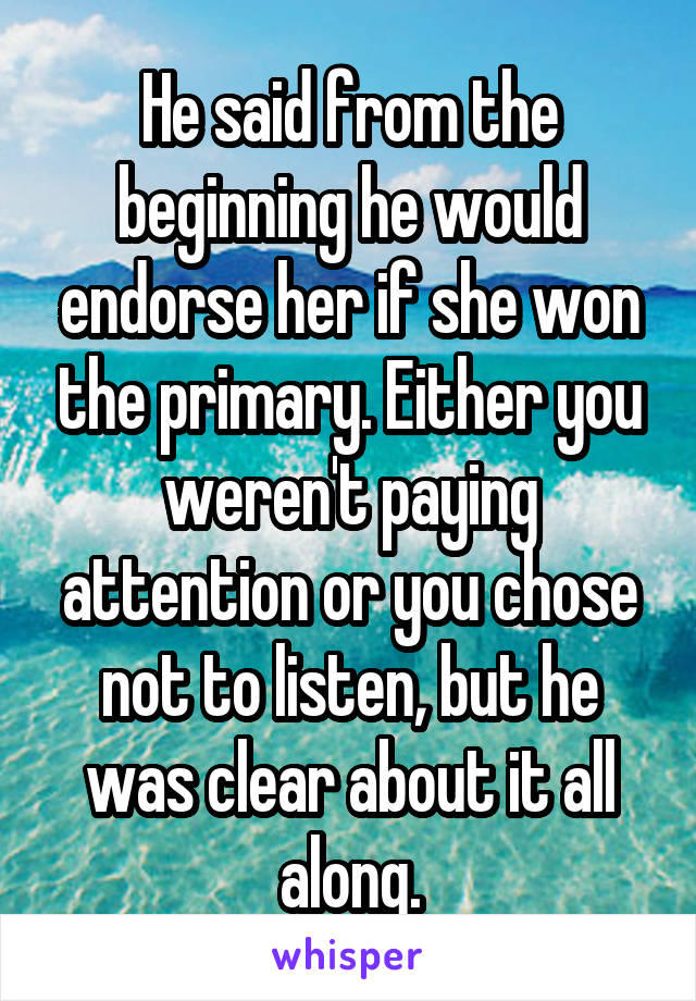 He said from the beginning he would endorse her if she won the primary. Either you weren't paying attention or you chose not to listen, but he was clear about it all along.