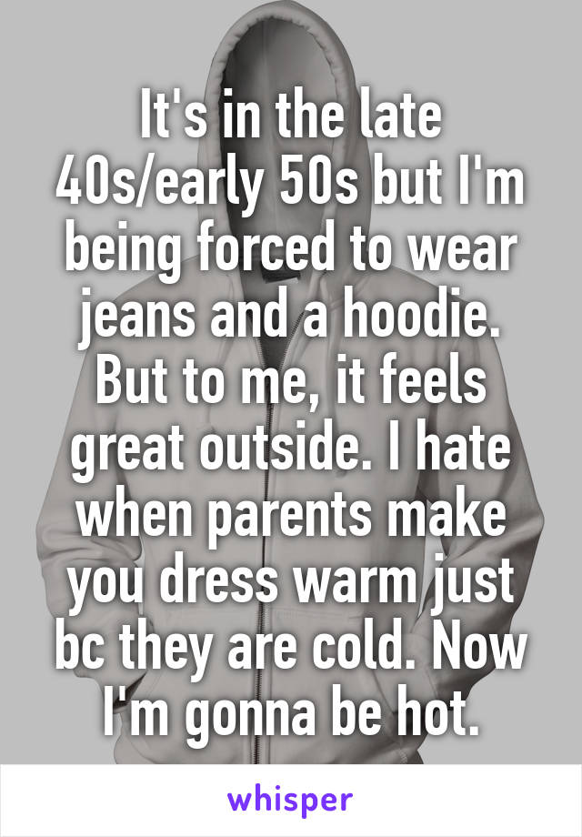 It's in the late 40s/early 50s but I'm being forced to wear jeans and a hoodie. But to me, it feels great outside. I hate when parents make you dress warm just bc they are cold. Now I'm gonna be hot.