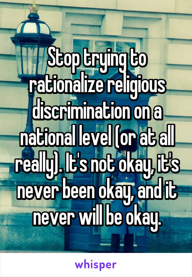 Stop trying to rationalize religious discrimination on a national level (or at all really). It's not okay, it's never been okay, and it never will be okay.