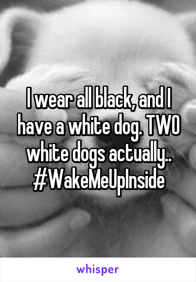 I wear all black, and I have a white dog. TWO white dogs actually..
#WakeMeUpInside