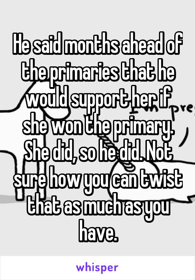 He said months ahead of the primaries that he would support her if she won the primary. She did, so he did. Not sure how you can twist that as much as you have.