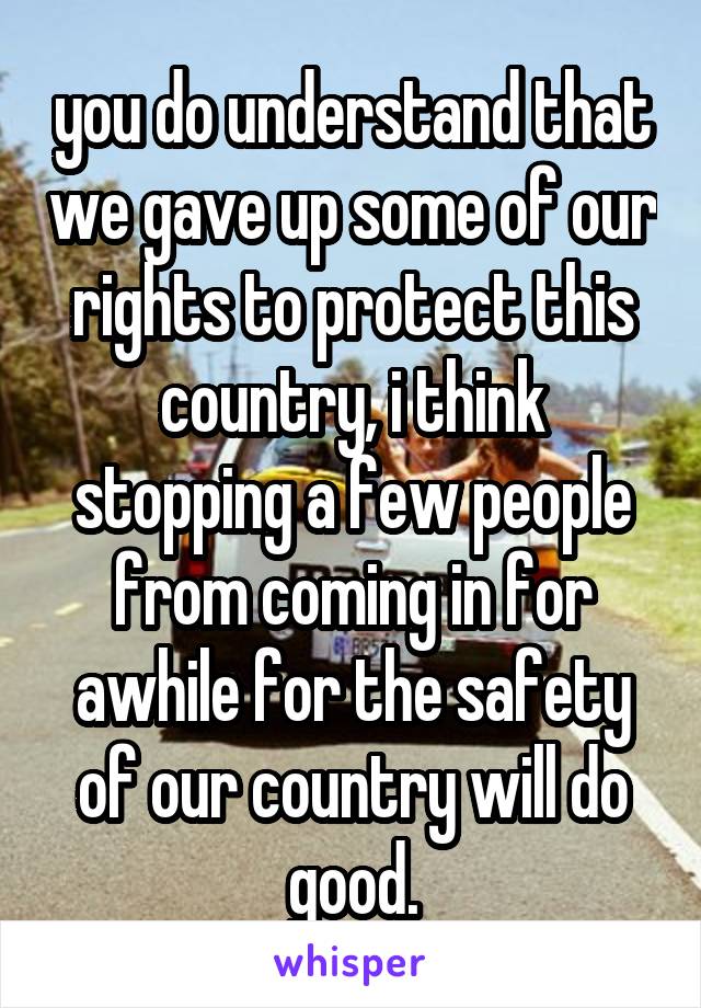 you do understand that we gave up some of our rights to protect this country, i think stopping a few people from coming in for awhile for the safety of our country will do good.