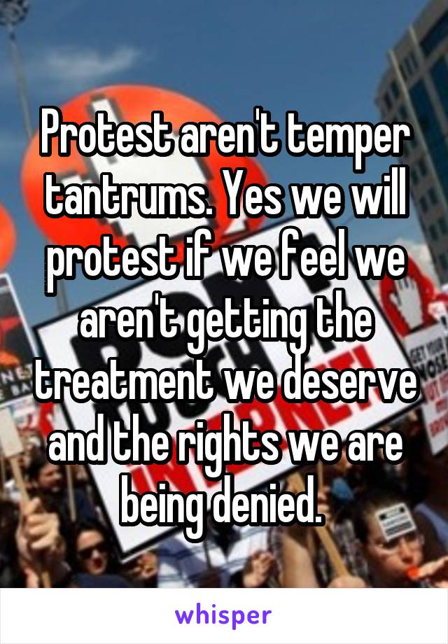 Protest aren't temper tantrums. Yes we will protest if we feel we aren't getting the treatment we deserve and the rights we are being denied. 