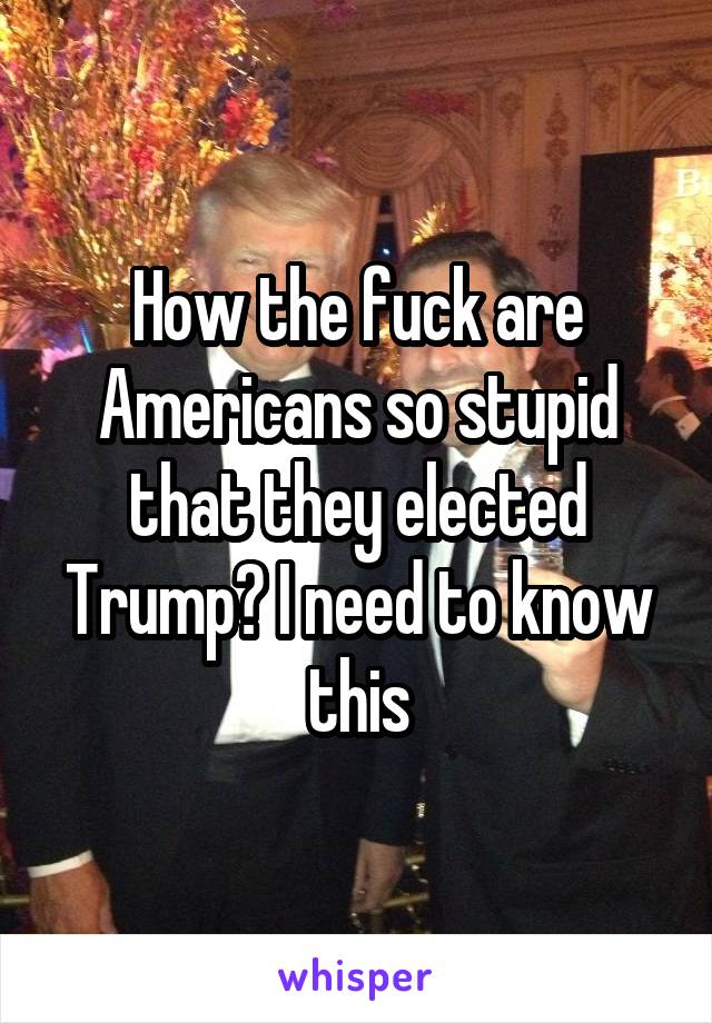 How the fuck are Americans so stupid that they elected Trump? I need to know this