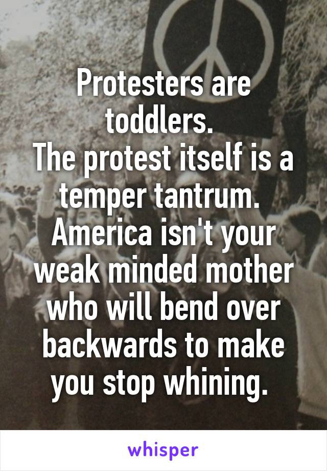 Protesters are toddlers. 
The protest itself is a temper tantrum. 
America isn't your weak minded mother who will bend over backwards to make you stop whining. 