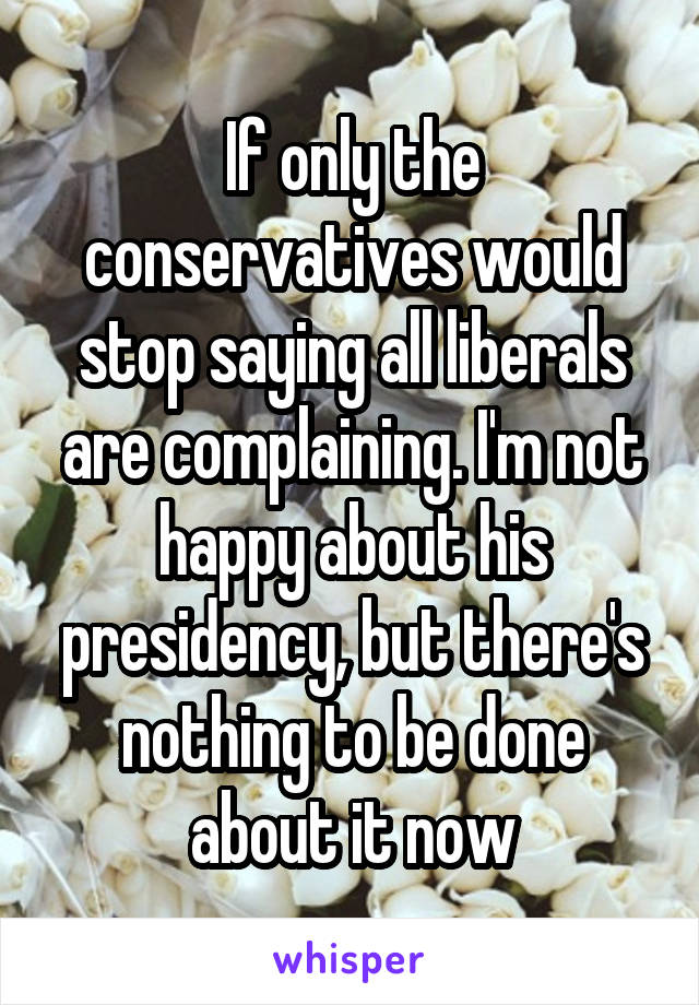 If only the conservatives would stop saying all liberals are complaining. I'm not happy about his presidency, but there's nothing to be done about it now