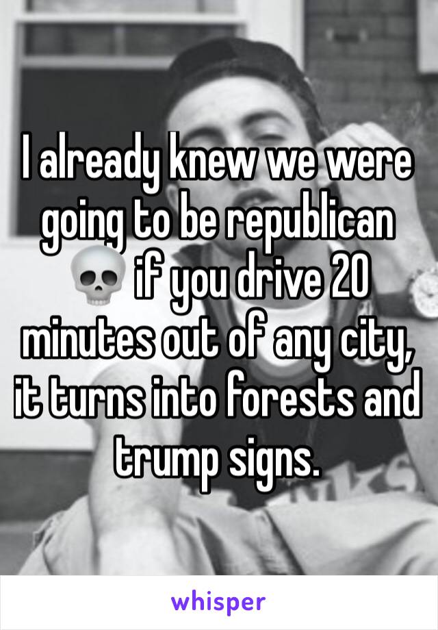 I already knew we were going to be republican 💀 if you drive 20 minutes out of any city, it turns into forests and trump signs. 