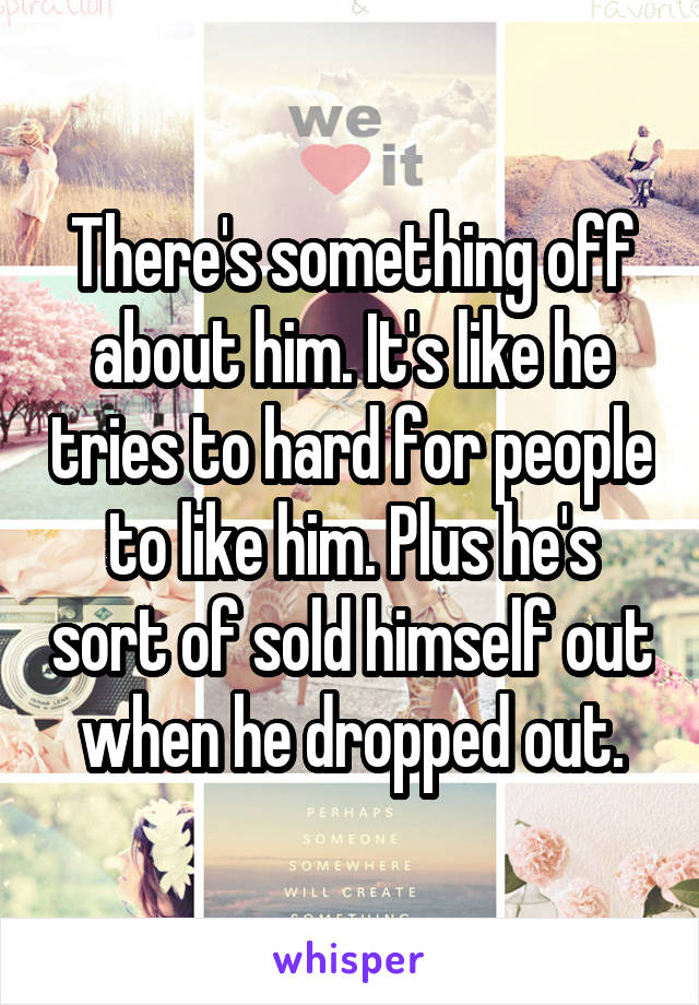 There's something off about him. It's like he tries to hard for people to like him. Plus he's sort of sold himself out when he dropped out.