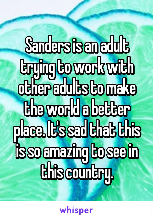 Sanders is an adult trying to work with other adults to make the world a better place. It's sad that this is so amazing to see in this country.