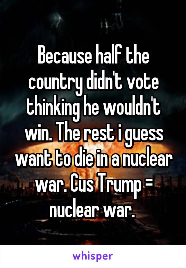 Because half the country didn't vote thinking he wouldn't win. The rest i guess want to die in a nuclear war. Cus Trump = nuclear war. 