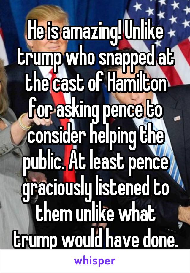 He is amazing! Unlike trump who snapped at the cast of Hamilton for asking pence to consider helping the public. At least pence graciously listened to them unlike what trump would have done.